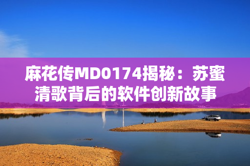 麻花傳MD0174揭秘：蘇蜜清歌背后的軟件創(chuàng)新故事