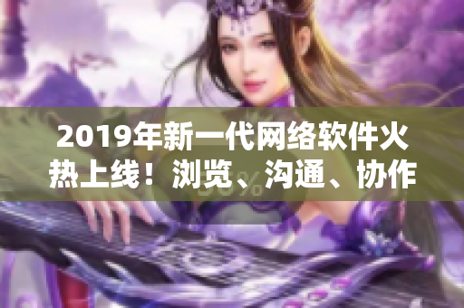 2019年新一代網(wǎng)絡(luò)軟件火熱上線！瀏覽、溝通、協(xié)作更便捷！