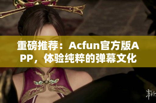 重磅推薦：Acfun官方版APP，體驗(yàn)純粹的彈幕文化！