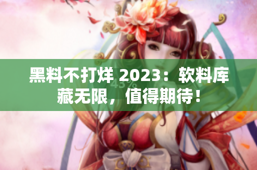 黑料不打烊 2023：軟料庫(kù)藏?zé)o限，值得期待！