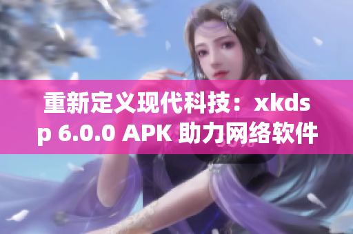 重新定義現(xiàn)代科技：xkdsp 6.0.0 APK 助力網(wǎng)絡(luò)軟件創(chuàng)新