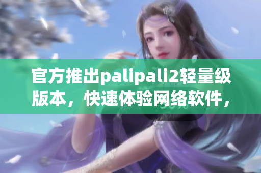 官方推出palipali2輕量級版本，快速體驗(yàn)網(wǎng)絡(luò)軟件，搶鮮下載！