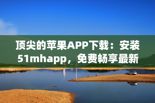 頂尖的蘋果APP下載：安裝51mhapp，免費(fèi)暢享最新軟件體驗(yàn)