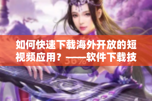 如何快速下載海外開放的短視頻應(yīng)用？——軟件下載技巧分享