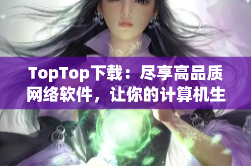 TopTop下載：盡享高品質(zhì)網(wǎng)絡(luò)軟件，讓你的計算機生活更簡單方便