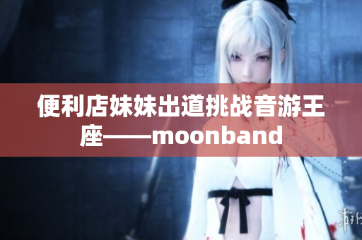 便利店妹妹出道挑戰(zhàn)音游王座——moonband