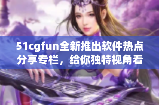 51cgfun全新推出軟件熱點(diǎn)分享專欄，給你獨(dú)特視角看軟件世界