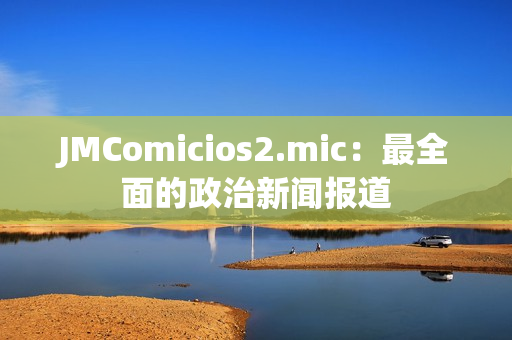 JMComicios2.mic：最全面的政治新聞報(bào)道