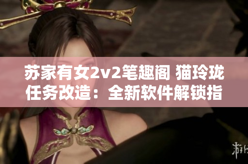 蘇家有女2v2筆趣閣 貓玲瓏任務(wù)改造：全新軟件解鎖指南