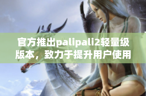 官方推出palipali2輕量級版本，致力于提升用戶使用體驗