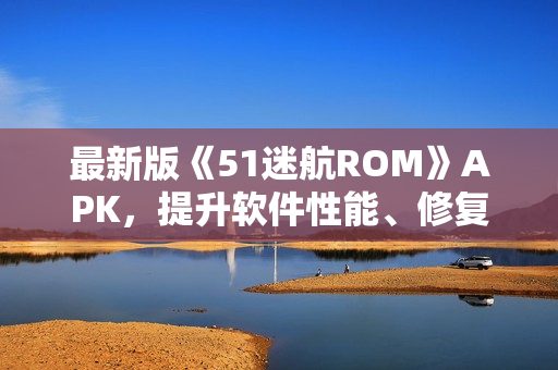 最新版《51迷航ROM》APK，提升軟件性能、修復(fù)BUG，享受更流暢的使用體驗(yàn)