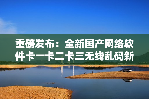 重磅發(fā)布：全新國(guó)產(chǎn)網(wǎng)絡(luò)軟件卡一卡二卡三無線亂碼新區(qū)問世！