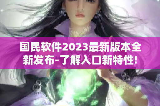 國(guó)民軟件2023最新版本全新發(fā)布-了解入口新特性!