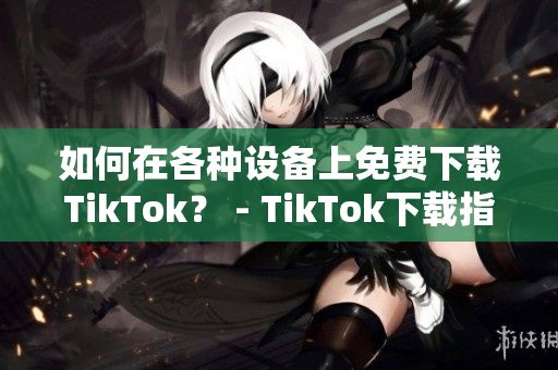 如何在各種設(shè)備上免費下載TikTok？ - TikTok下載指南