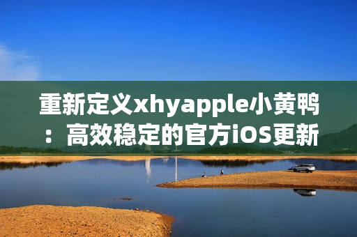 重新定義xhyapple小黃鴨：高效穩(wěn)定的官方iOS更新