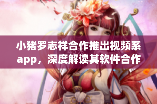 小豬羅志祥合作推出視頻系app，深度解讀其軟件合作機制