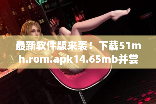 最新軟件版來(lái)襲！下載51mh.rom.apk14.65mb并嘗試新功能