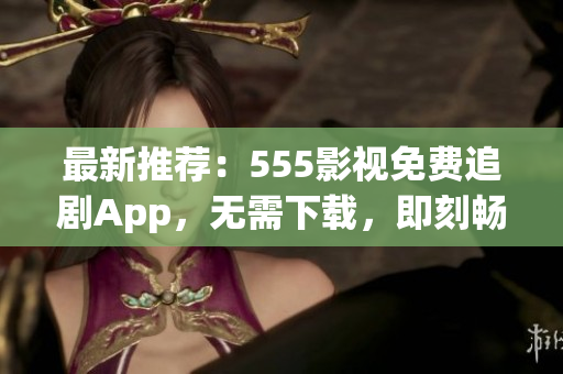 最新推薦：555影視免費(fèi)追劇App，無(wú)需下載，即刻暢享您喜愛(ài)的影視作品