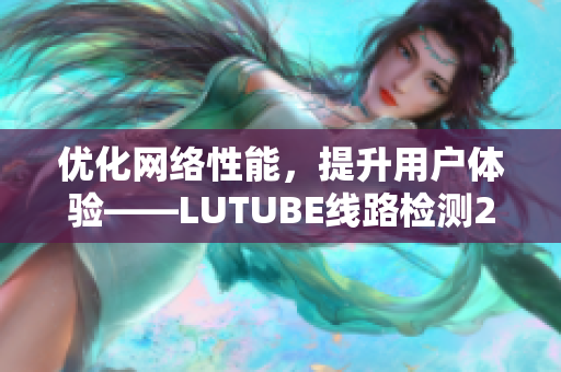 優(yōu)化網(wǎng)絡(luò)性能，提升用戶體驗——LUTUBE線路檢測2詳解