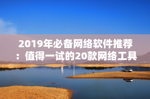 2019年必備網(wǎng)絡(luò)軟件推薦：值得一試的20款網(wǎng)絡(luò)工具大盤點(diǎn)