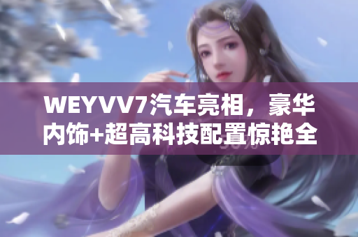 WEYVV7汽車亮相，豪華內(nèi)飾+超高科技配置驚艷全場！