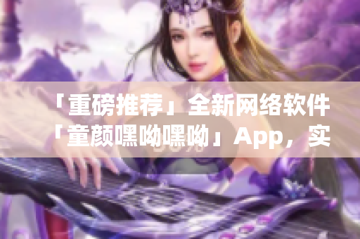 「重磅推薦」全新網(wǎng)絡(luò)軟件「童顏嘿呦嘿呦」App，實(shí)現(xiàn)網(wǎng)絡(luò)交友新體驗(yàn)！