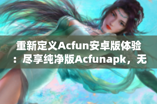 重新定義Acfun安卓版體驗(yàn)：盡享純凈版Acfunapk，無(wú)需擔(dān)心流鼻血風(fēng)險(xiǎn)！