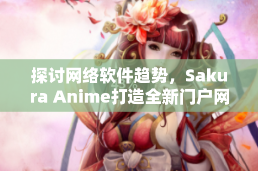 探討網(wǎng)絡軟件趨勢，Sakura Anime打造全新門戶網(wǎng)站