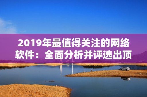 2019年最值得關(guān)注的網(wǎng)絡(luò)軟件：全面分析并評(píng)選出頂尖創(chuàng)新產(chǎn)品!