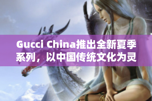 Gucci China推出全新夏季系列，以中國(guó)傳統(tǒng)文化為靈感來(lái)源