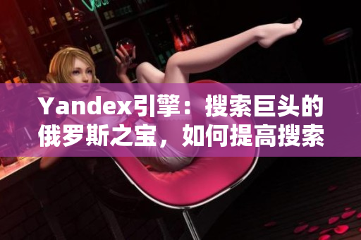 Yandex引擎：搜索巨頭的俄羅斯之寶，如何提高搜索排名？