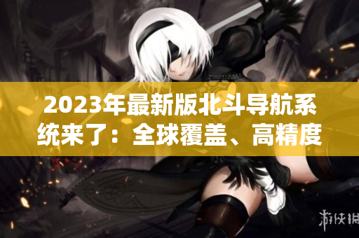 2023年最新版北斗導(dǎo)航系統(tǒng)來了：全球覆蓋、高精度定位