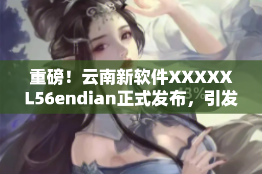 重磅！云南新軟件XXXXXL56endian正式發(fā)布，引發(fā)行業(yè)熱議！