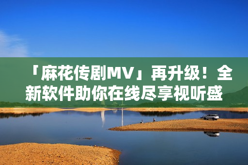 「麻花傳劇MV」再升級(jí)！全新軟件助你在線盡享視聽盛宴