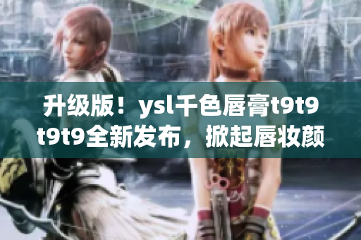 升級(jí)版！ysl千色唇膏t9t9t9t9全新發(fā)布，掀起唇妝顏值革命