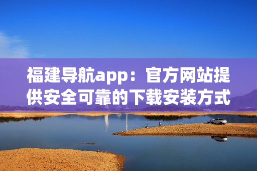 福建導航app：官方網站提供安全可靠的下載安裝方式