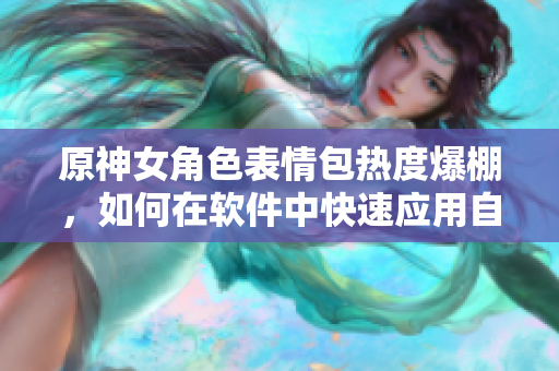 原神女角色表情包熱度爆棚，如何在軟件中快速應(yīng)用自制表情包？