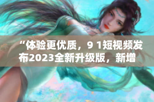 “體驗(yàn)更優(yōu)質(zhì)，9 1短視頻發(fā)布2023全新升級(jí)版，新增多項(xiàng)實(shí)用功能”