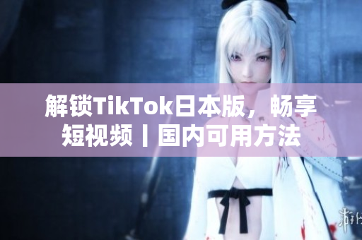 解鎖TikTok日本版，暢享短視頻丨國內可用方法