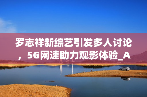 羅志祥新綜藝引發(fā)多人討論，5G網速助力觀影體驗_AE流暢感受