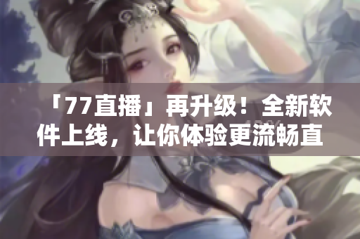 「77直播」再升級(jí)！全新軟件上線，讓你體驗(yàn)更流暢直播！