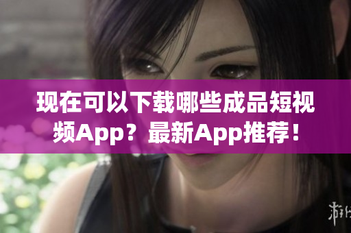 現(xiàn)在可以下載哪些成品短視頻App？最新App推薦！