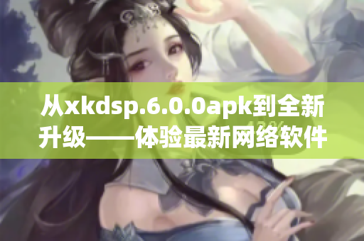 從xkdsp.6.0.0apk到全新升級——體驗最新網(wǎng)絡軟件應用