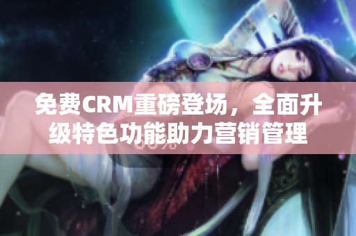 免費CRM重磅登場，全面升級特色功能助力營銷管理