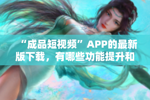 “成品短視頻”APP的最新版下載，有哪些功能提升和更新？