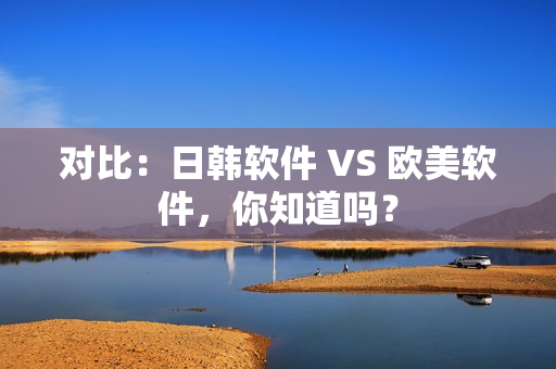 對(duì)比：日韓軟件 VS 歐美軟件，你知道嗎？