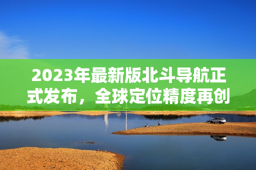 2023年最新版北斗導(dǎo)航正式發(fā)布，全球定位精度再創(chuàng)新高！