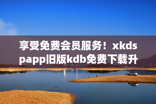 享受免費(fèi)會(huì)員服務(wù)！xkdspapp舊版kdb免費(fèi)下載升級(jí)