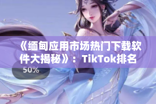 《緬甸應(yīng)用市場熱門下載軟件大揭秘》：TikTok排名第一