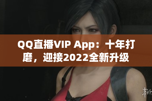 QQ直播VIP App：十年打磨，迎接2022全新升級